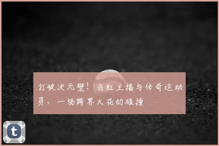 打破次元壁!当红主播与传奇运动员,一场跨界火花的碰撞