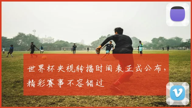 世界杯央视转播时间表正式公布，精彩赛事不容错过