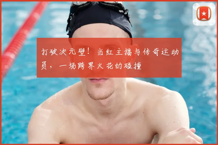 打破次元壁!当红主播与传奇运动员,一场跨界火花的碰撞