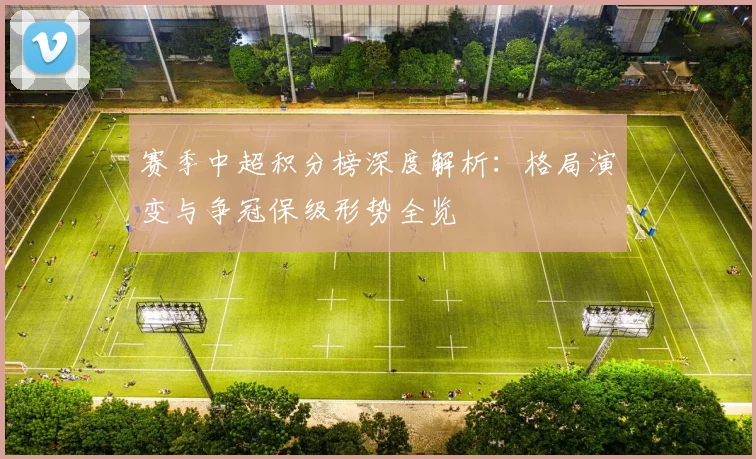 赛季中超积分榜深度解析：格局演变与争冠保级形势全览