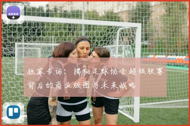 独家专访：揭秘足球协会超级联赛背后的商业版图与未来战略