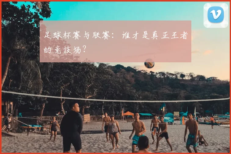 足球杯赛与联赛：谁才是真正王者的竞技场？